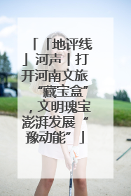 「地评线」河声丨打开河南文旅“藏宝盒”，文明瑰宝澎湃发展“豫动能”