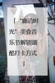 “廊洽时光”美食音乐节解锁潮酷打卡方式