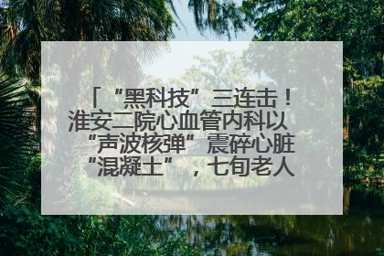 “黑科技”三连击！淮安二院心血管内科以“声波核弹”震碎心脏“混凝土”，七旬老人重获“心”生