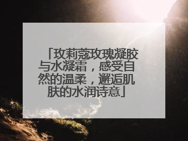玫莉蔻玫瑰凝胶与水凝霜，感受自然的温柔，邂逅肌肤的水润诗意