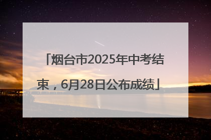 烟台市2025年中考结束，6月28日公布成绩
