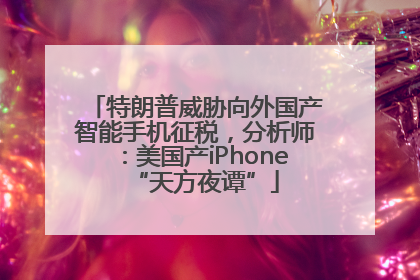 特朗普威胁向外国产智能手机征税，分析师：美国产iPhone“天方夜谭”