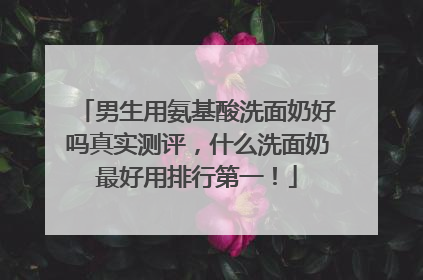 男生用氨基酸洗面奶好吗真实测评，什么洗面奶最好用排行第一！
