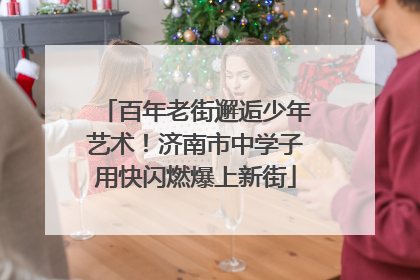 百年老街邂逅少年艺术！济南市中学子用快闪燃爆上新街