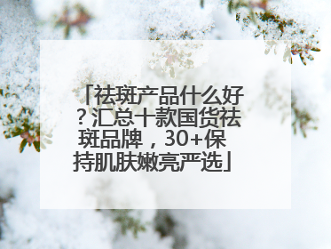祛斑产品什么好？汇总十款国货祛斑品牌，30+保持肌肤嫩亮严选