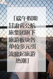 端午假期甘肃省公航旅集团旗下旅游板块各单位多元引流掀起旅游热潮