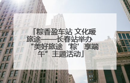 粽香盈车站 文化暖旅途——长春站举办 “美好旅途‘粽’享端午”主题活动