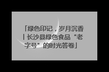 绿色印记，岁月沉香丨长沙县绿色食品“老字号”的时光答卷