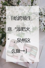 给跨境生意“添把火”，泉州这么做→