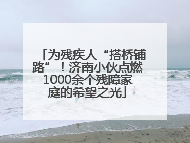 为残疾人“搭桥铺路”！济南小伙点燃1000余个残障家庭的希望之光