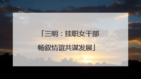 三明：挂职女干部畅叙情谊共谋发展