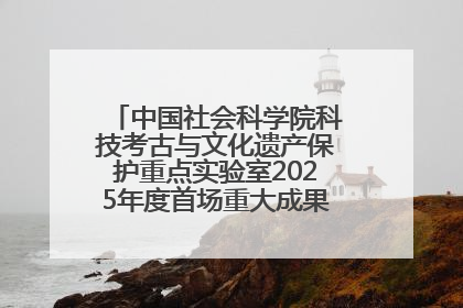中国社会科学院科技考古与文化遗产保护重点实验室2025年度首场重大成果发布会在京举行