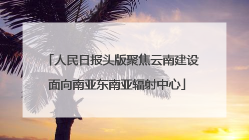 人民日报头版聚焦云南建设面向南亚东南亚辐射中心