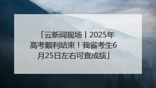 云新闻现场丨2025年高考顺利结束！我省考生6月25日左右可查成绩
