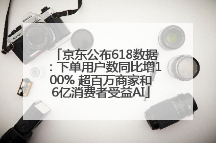 京东公布618数据：下单用户数同比增100% 超百万商家和6亿消费者受益AI