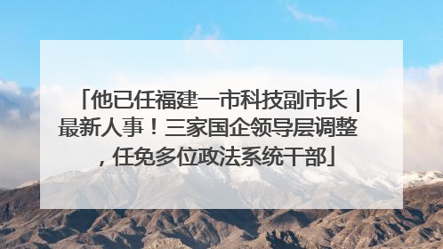 他已任福建一市科技副市长｜最新人事！三家国企领导层调整，任免多位政法系统干部