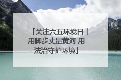 关注六五环境日丨用脚步丈量黄河 用法治守护环境