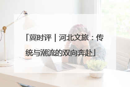 冀时评｜河北文旅：传统与潮流的双向奔赴