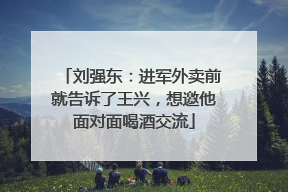 刘强东：进军外卖前就告诉了王兴，想邀他面对面喝酒交流