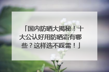 国内防晒大揭秘！十大公认好用防晒霜有哪些？这样选不踩雷！