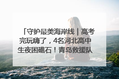 守护最美海岸线｜高考完玩嗨了，4名河北高中生夜困礁石！青岛救援队火速出动救上岸