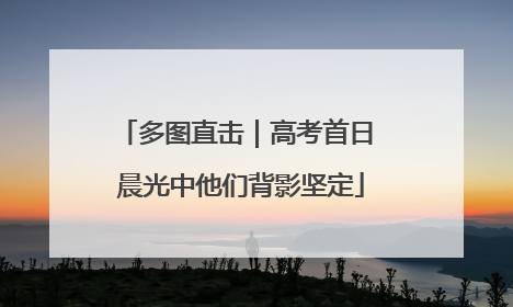 多图直击｜高考首日 晨光中他们背影坚定