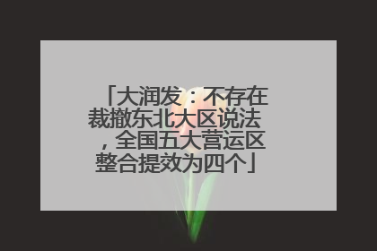 大润发：不存在裁撤东北大区说法，全国五大营运区整合提效为四个