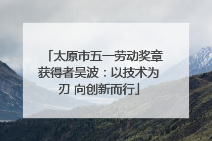 太原市五一劳动奖章获得者吴波：以技术为刃 向创新而行