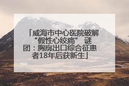 威海市中心医院破解 “假性心绞痛” 谜团：胸廓出口综合征患者18年后获新生