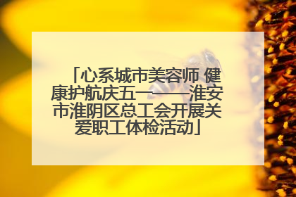心系城市美容师 健康护航庆五一——淮安市淮阴区总工会开展关爱职工体检活动