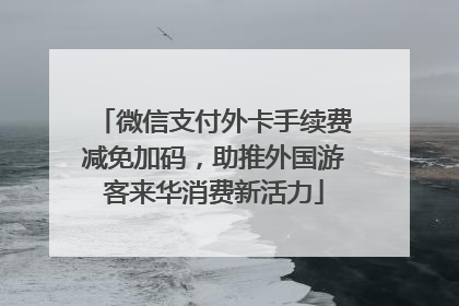 微信支付外卡手续费减免加码，助推外国游客来华消费新活力