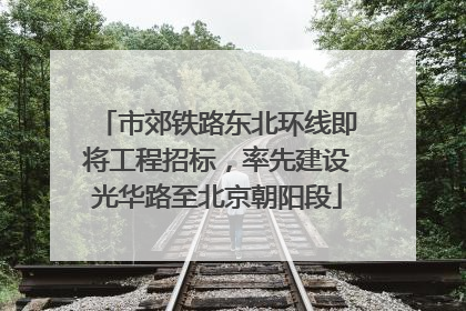 市郊铁路东北环线即将工程招标，率先建设光华路至北京朝阳段