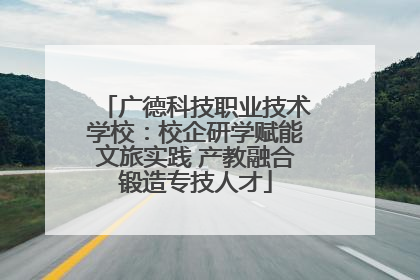 广德科技职业技术学校：校企研学赋能文旅实践 产教融合锻造专技人才