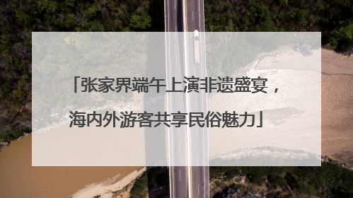 张家界端午上演非遗盛宴，海内外游客共享民俗魅力