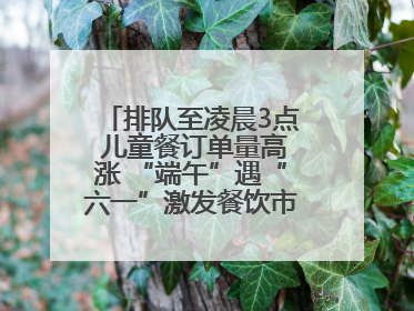 排队至凌晨3点 儿童餐订单量高涨 “端午”遇“六一”激发餐饮市场新活力