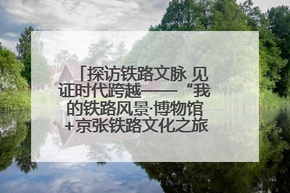 探访铁路文脉 见证时代跨越——“我的铁路风景·博物馆+京张铁路文化之旅”活动在京启动