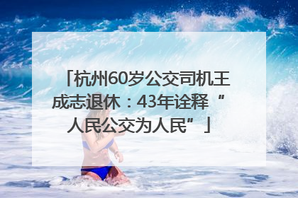 杭州60岁公交司机王成志退休：43年诠释“人民公交为人民”