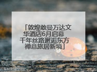 敦煌敢曼万达文华酒店6月启幕 千年丝路邂逅东方禅意旅居新境