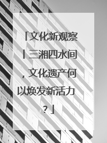 文化新观察丨三湘四水间，文化遗产何以焕发新活力？