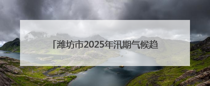 潍坊市2025年汛期气候趋势预测发布 预计夏季全市平均降水量较常年偏多1～2成