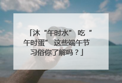 沐“午时水” 吃“午时蛋” 这些端午节习俗你了解吗？