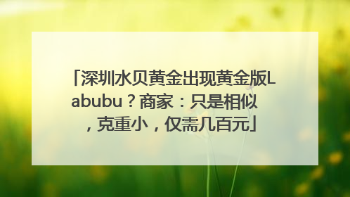 深圳水贝黄金出现黄金版Labubu？商家：只是相似，克重小，仅需几百元