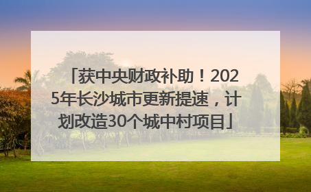 获中央财政补助！2025年长沙城市更新提速，计划改造30个城中村项目