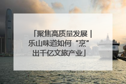聚焦高质量发展｜乐山味道如何“烹”出千亿文旅产业