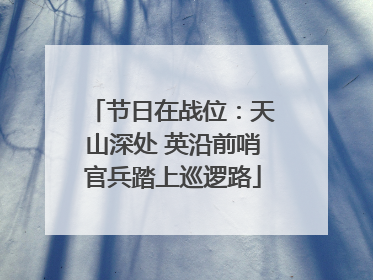 节日在战位：天山深处 英沿前哨官兵踏上巡逻路