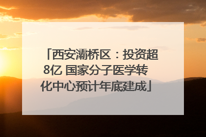 西安灞桥区：投资超8亿 国家分子医学转化中心预计年底建成