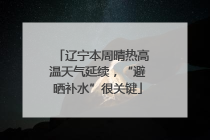 辽宁本周晴热高温天气延续，“避晒补水”很关键