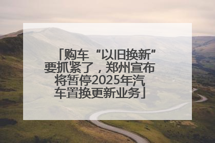 购车“以旧换新”要抓紧了，郑州宣布将暂停2025年汽车置换更新业务