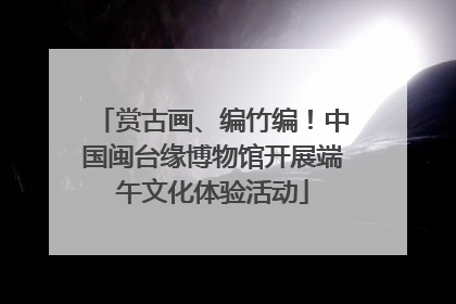 赏古画、编竹编!中国闽台缘博物馆开展端午文化体验活动
