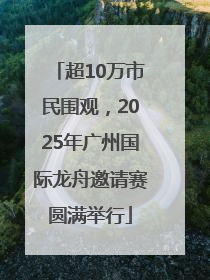超10万市民围观，2025年广州国际龙舟邀请赛圆满举行